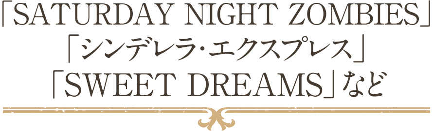 「SATURDAY NIGHT ZOMBIES」「シンデレラ・エクスプレス」「SWEET DREAMS」など