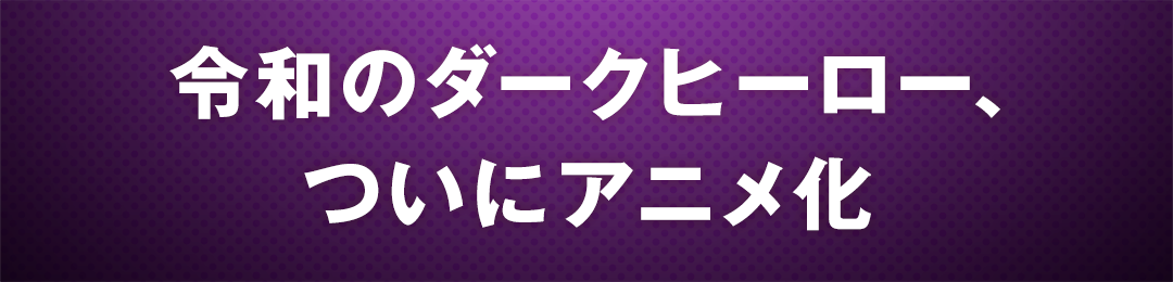 令和のダークヒーロー、ついにアニメ化
