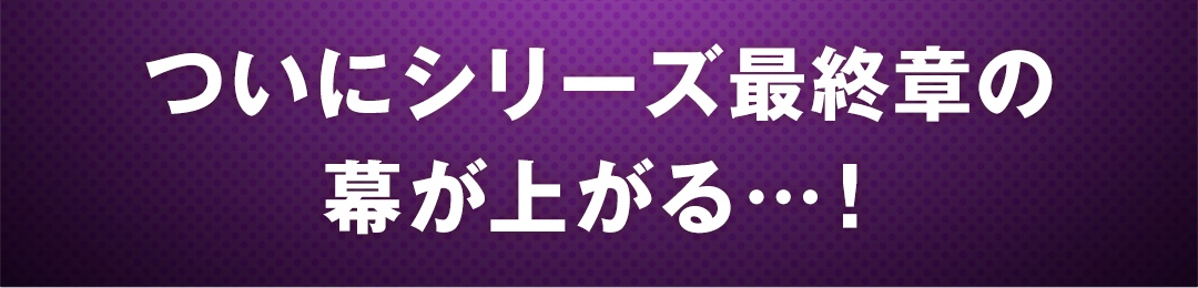 ついにシリーズ最終章の幕が上がる…！
