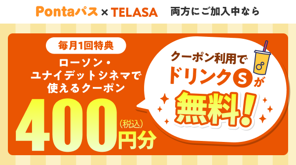 Pontaパス×TELASA 両方にご加入中なら 毎月1回特典 ローソン・ユナイテッドシネマで使えるクーポン 400円分（税込） クーポン利用でドリンクSが無料！