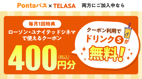Pontaパス×TELASA 両方にご加入中なら 毎月1回特典 ローソン・ユナイテッドシネマで使えるクーポン 400円分（税込） クーポン利用でドリンクSが無料！
