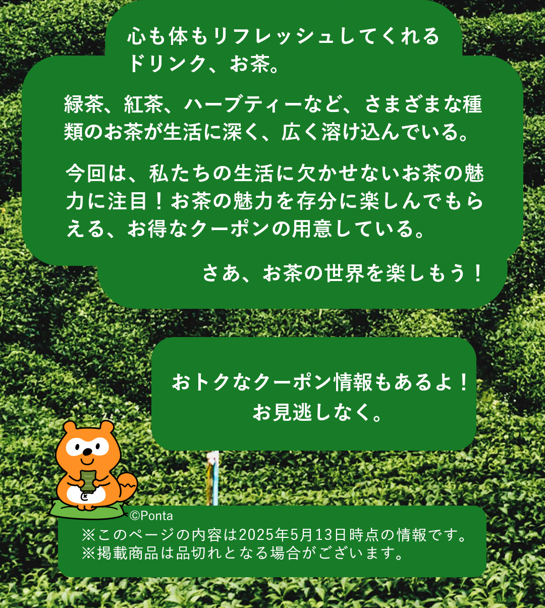 心も体もリフレッシュしてくれるドリンク、お茶。緑茶、紅茶、ハーブティーなど、さまざまな種類のお茶が生活に深く、広く溶け込んでいる。今回は、私たちの生活に欠かせないお茶の魅力に注目！お茶の魅力を存分に楽しんでもらえる、お得なクーポンの用意している。さあ、お茶の世界を楽しもう！おトクなクーポン情報もあるよ！お見逃しなく。