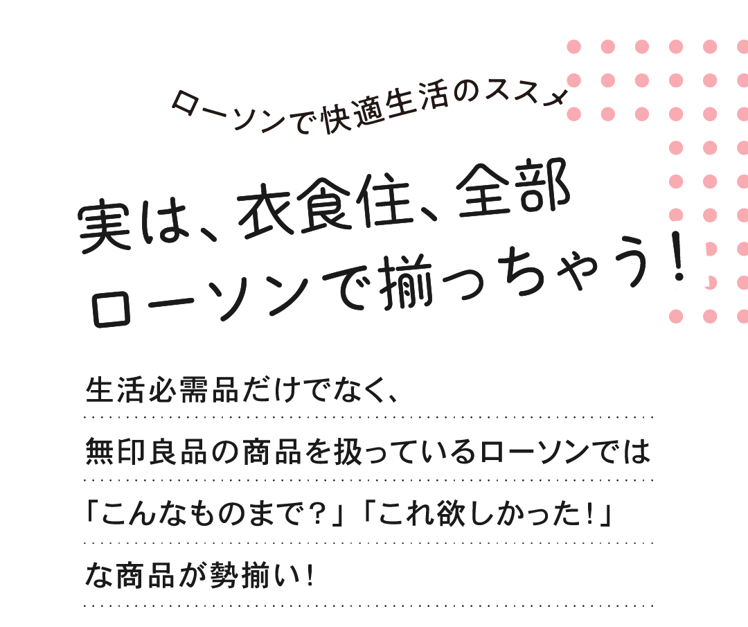 ローソンで快適生活のススメ 実は、衣食住、全部 ローソンで揃っちゃう！生活必需品だけでなく、無印良品の商品を扱っているローソンでは「こんなものまで？」「これ欲しかった！」な商品が勢揃い！