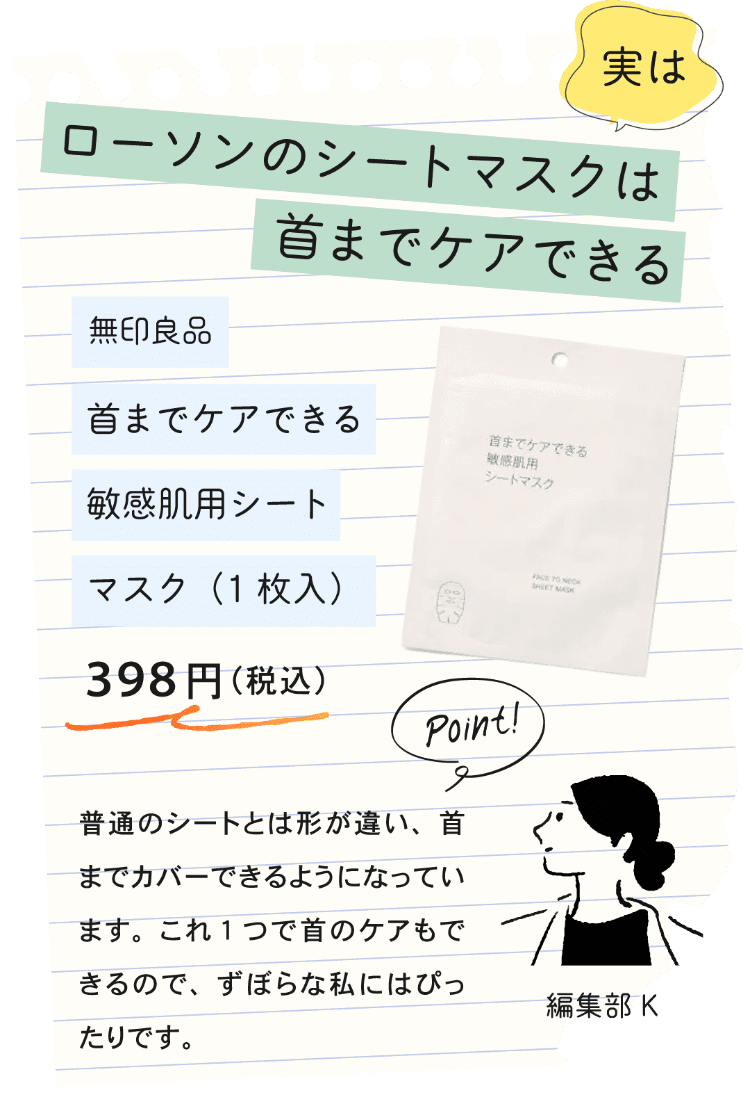 実はローソンのシートマスクは首までケアできる 無印良品 首までケアできる敏感肌用シートマスク(1枚入)398円(税込) Point! 編集部K 普通のシートとは形が違い、首までカバーできるようになっています。これ1つで首のケアもできるので、ずぼらな私にはぴったりです。