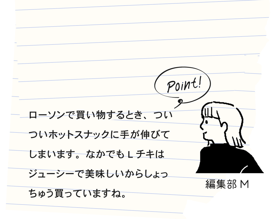 Point! 編集部M ローソンで買い物するとき、ついついホットスナックに手が伸びてしまいます。なかでもLチキはジューシーで美味しいからしょっちゅう買っていますね。