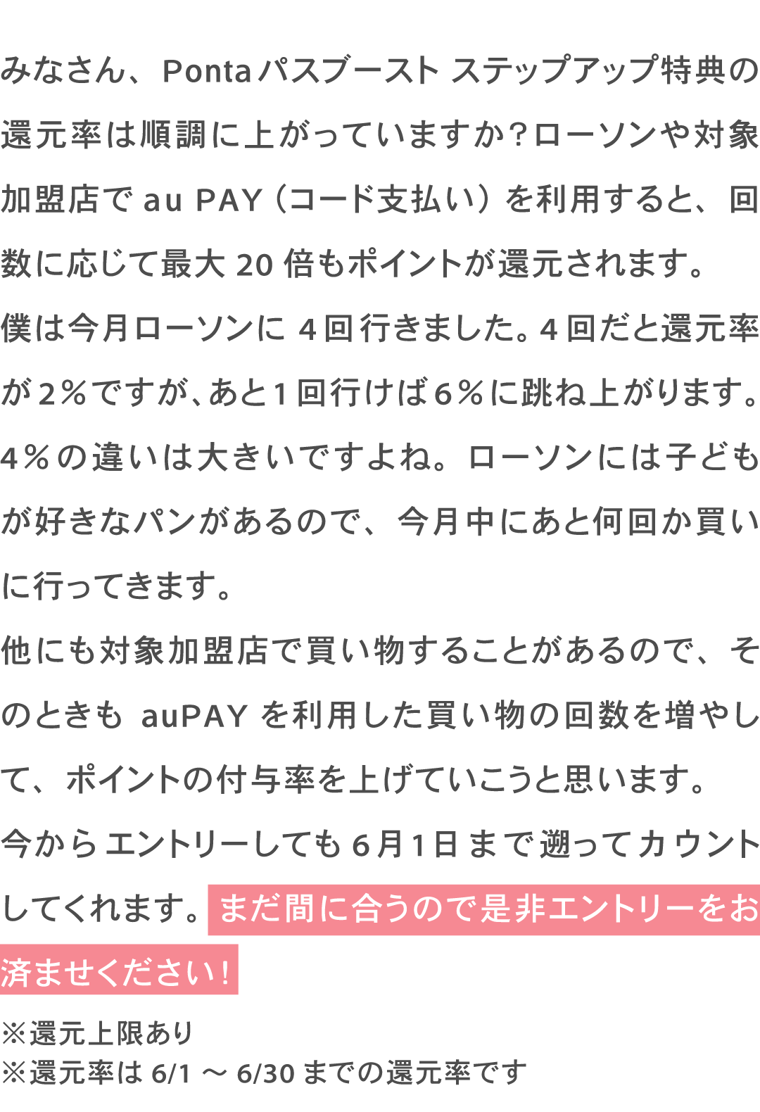 みなさん、Pontaパスブースト ステップアップ特典の還元率は順調に上がっていますか?ローソンや対象加盟店でau PAY(コード支払い)を利用すると、回数に応じて最大20倍もポイントが還元されます。僕は今月ローソンに4回行きました。4回だと還元率が2%ですが、あと1回行けば6%に跳ね上がります。4%の違いは大きいですよね。ローソンには子どもが好きなパンがあるので、今月中にあと何回か買いに行ってきます。他にも対象加盟店で買い物することがあるので、そのときもauPAY を利用した買い物の回数を増やして、ポイントの付与率を上げていこうと思います。今からエントリーしても6月1日まで遡ってカウントしてくれます。まだ間に合うので是非エントリーをお済ませください! ※還元上限あり ※還元率は6/1~6/30までの還元率です