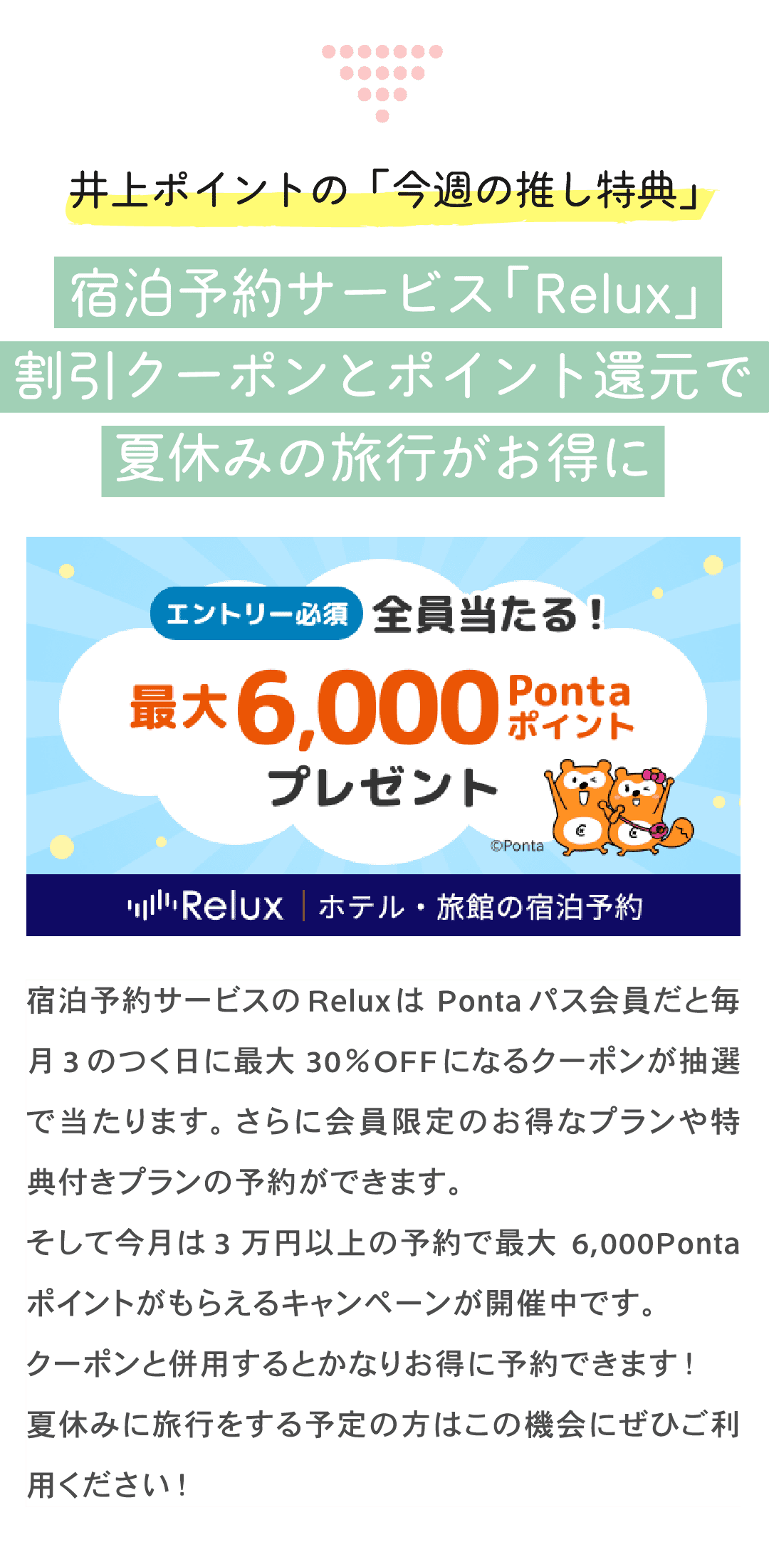 井上ポイントの「今週の推し特典」宿泊予約サービス「Relux」割引クーポンとポイント還元で夏休みの旅行がお得に 宿泊予約サービスのReluxはPontaパス会員だと毎月3のつく日に最大30%OFFになるクーポンが抽選で当たります。さらに会員限定のお得なプランや特典付きプランの予約ができます。そして今月は3万円以上の予約で最大6,000Pontaポイントがもらえるキャンペーンが開催中です。クーポンと併用するとかなりお得に予約できます!夏休みに旅行をする予定の方はこの機会にぜひご利用ください!