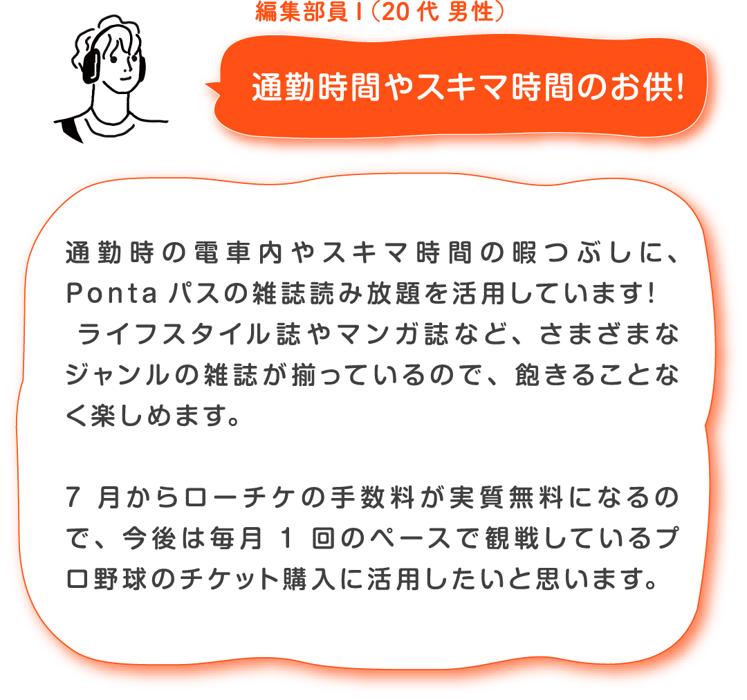 編集部員I(20代 男性)通勤時間やスキマ時間のお供! 通勤時の電車内やスキマ時間の暇つぶしに、Pontaパスの雑誌読み放題を活用しています!ライフスタイル誌やマンガ誌など、さまざまなジャンルの雑誌が揃っているので、飽きることなく楽しめます。7月からローチケの手数料が実質無料になるので、今後は毎月1回のペースで観戦しているプロ野球のチケット購入に活用したいと思います。