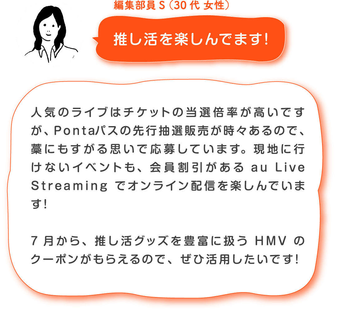編集部員S(30代 女性)推し活を楽しんでます! 人気のライブはチケットの当選倍率が高いですが、Pontaパスの先行抽選販売が時々あるので、藁にもすがる思いで応募しています。現地に行けないイベントも、会員割引があるau Live Streamingでオンライン配信を楽しんでいます!7月から、推し活グッズを豊富に扱うHMVのクーポンがもらえるので、ぜひ活用したいです!