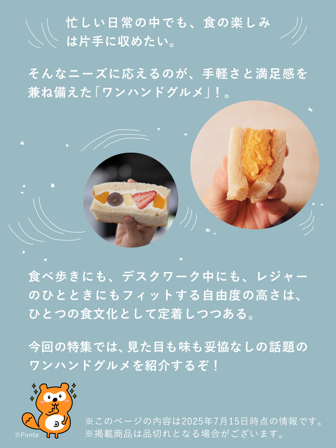 忙しい日常の中でも、食の楽しみは片手に収めたい。そんなニーズに応えるのが、手軽さと満足感を兼ね備えた「ワンハンドグルメ」！。食べ歩きにも、デスクワーク中にも、レジャーのひとときにもフィットする自由度の高さは、ひとつの食文化として定着しつつある。今回の特集では、見た目も味も妥協なしの話題のワンハンドグルメを紹介するぞ！