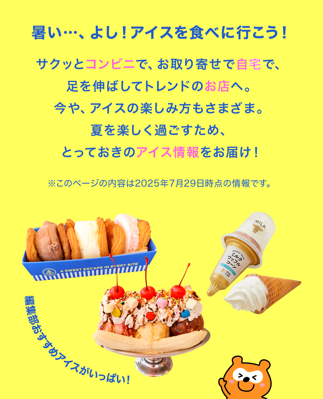 暑い…、よし！アイスを食べに行こう！サクッとコンビニで、お取り寄せで自宅で、足を伸ばしてトレンドのお店へ。今や、アイスの楽しみ方もさまざま。夏を楽しく過ごすため、とっておきのアイス情報をお届け！ ※このページの内容は2025年7月29日時点の情報です。
