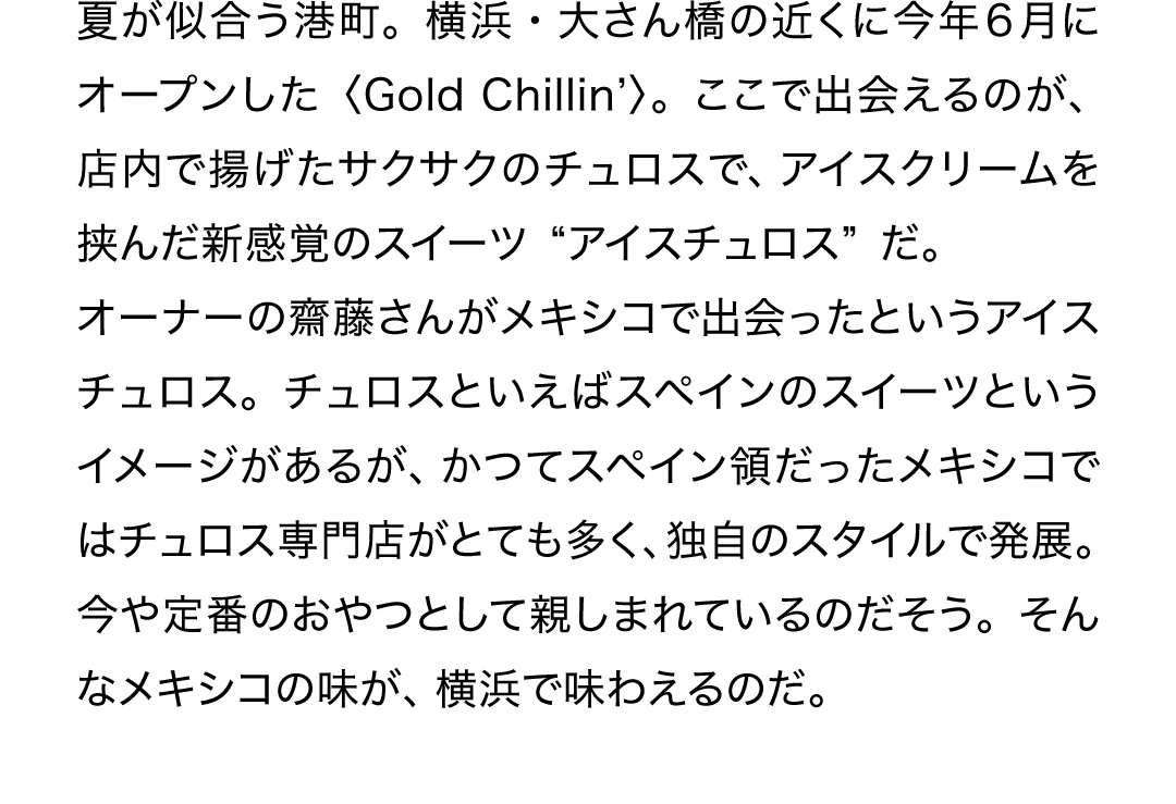 夏が似合う港町。横浜・大さん橋の近くに今年6月にオープンした〈Gold Chillin’〉。ここで出会えるのが、店内で揚げたサクサクのチュロスで、アイスクリームを挟んだ新感覚のスイーツ“アイスチュロス”だ。オーナーの齋藤さんがメキシコで出会ったというアイスチュロス。チュロスといえばスペインのスイーツというイメージがあるが、かつてスペイン領だったメキシコではチュロス専門店がとても多く、独自のスタイルで発展。今や定番のおやつとして親しまれているのだそう。そんなメキシコの味が、横浜で味わえるのだ。