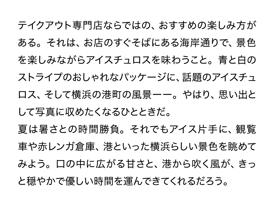 テイクアウト専門店ならではの、おすすめの楽しみ方がある。それは、お店のすぐそばにある海岸通りで、景色を楽しみながらアイスチュロスを味わうこと。青と白のストライプのおしゃれなパッケージに、話題のアイスチュロス、そして横浜の港町の風景ーー。やはり、思い出として写真に収めたくなるひとときだ。夏は暑さとの時間勝負。それでもアイス片手に、観覧車や赤レンガ倉庫、港といった横浜らしい景色を眺めてみよう。口の中に広がる甘さと、港から吹く風が、きっと穏やかで優しい時間を運んできてくれるだろう。