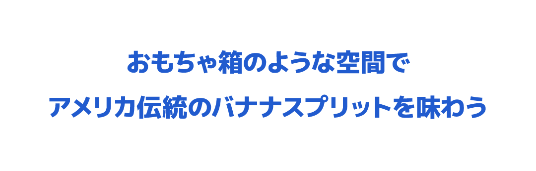 おもちゃ箱のような空間でアメリカ伝統のバナナスプリットを味わう