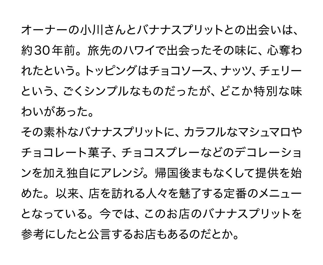 オーナーの小川さんとバナナスプリットとの出会いは、約30年前。旅先のハワイで出会ったその味に、心奪われたという。トッピングはチョコソース、ナッツ、チェリーという、ごくシンプルなものだったが、どこか特別な味わいがあった。その素朴なバナナスプリットに、カラフルなマシュマロやチョコレート菓子、チョコスプレーなどのデコレーションを加え独自にアレンジ。帰国後まもなくして提供を始めた。以来、店を訪れる人々を魅了する定番のメニューとなっている。今では、このお店のバナナスプリットを参考にしたと公言するお店もあるのだとか。