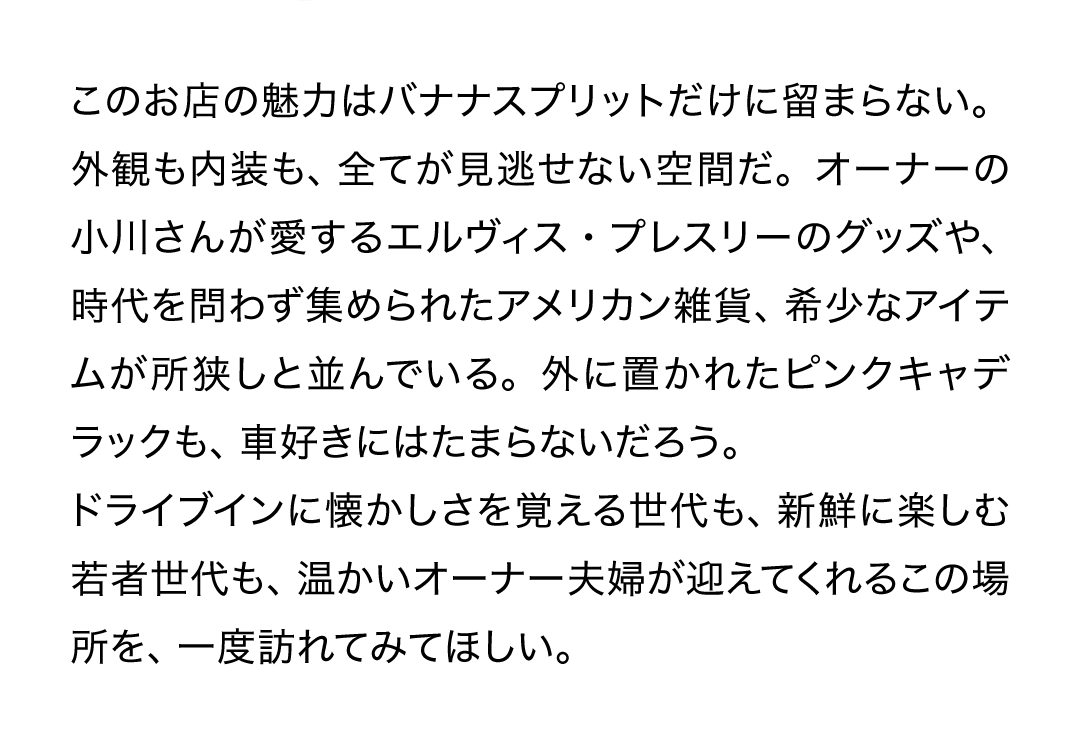 このお店の魅力はバナナスプリットだけに留まらない。外観も内装も、全てが見逃せない空間だ。オーナーの小川さんが愛するエルヴィス・プレスリーのグッズや、時代を問わず集められたアメリカン雑貨、希少なアイテムが所狭しと並んでいる。外に置かれたピンクキャデラックも、車好きにはたまらないだろう。ドライブインに懐かしさを覚える世代も、新鮮に楽しむ若者世代も、温かいオーナー夫婦が迎えてくれるこの場所を、一度訪れてみてほしい。