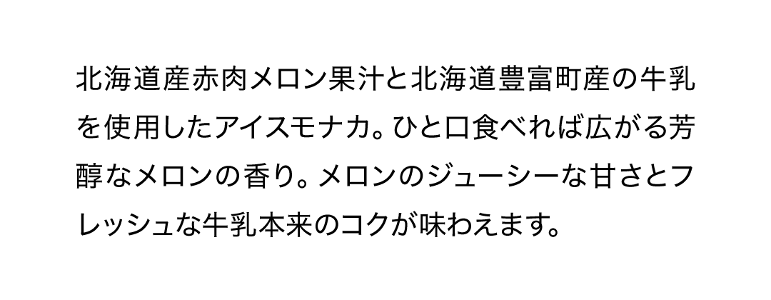 北海道産赤肉メロン果汁と北海道豊富町産の牛乳を使用したアイスモナカ。ひと口食べれば広がる芳醇なメロンの香り。メロンのジューシーな甘さとフレッシュな牛乳本来のコクが味わえます。