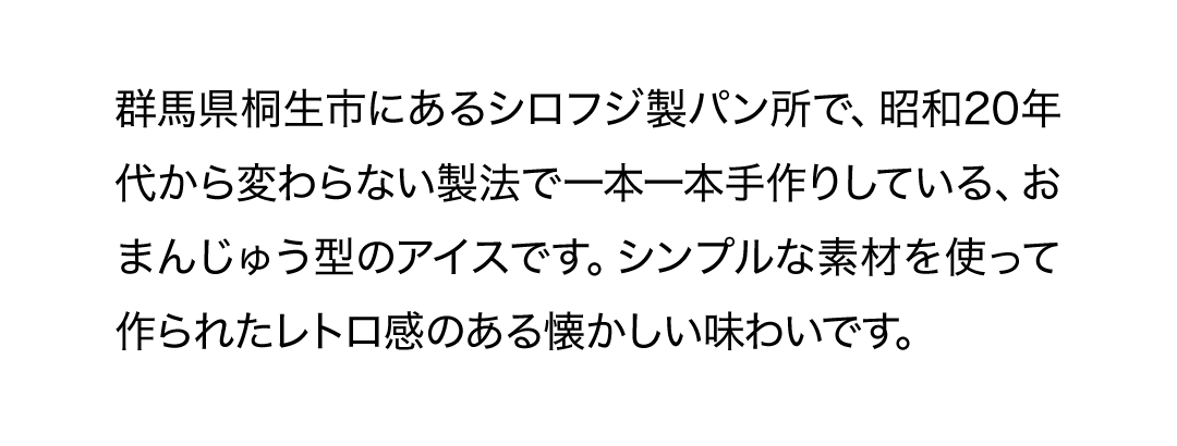 群馬県桐生市にあるシロフジ製パン所で、昭和20年代から変わらない製法で一本一本手作りしている、おまんじゅう型のアイスです。シンプルな素材を使って作られたレトロ感のある懐かしい味わいです。