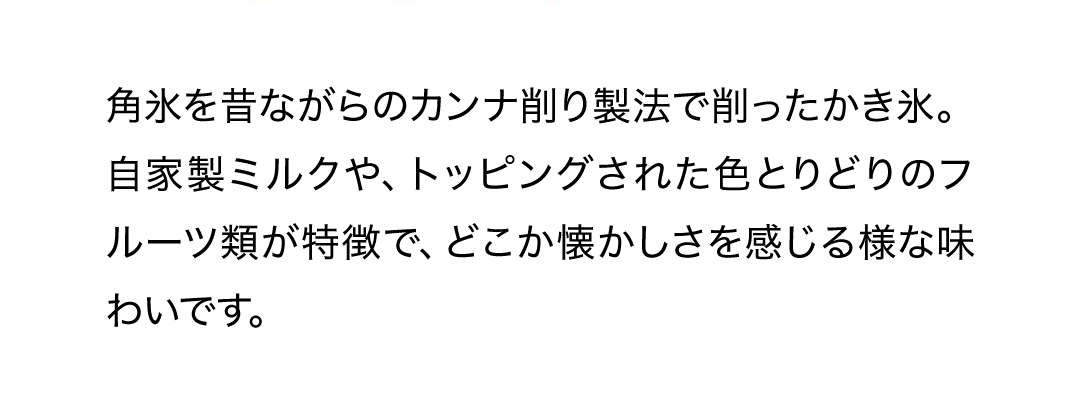 角氷を昔ながらのカンナ削り製法で削ったかき氷。自家製ミルクや、トッピングされた色とりどりのフルーツ類が特徴で、どこか懐かしさを感じる様な味わいです。