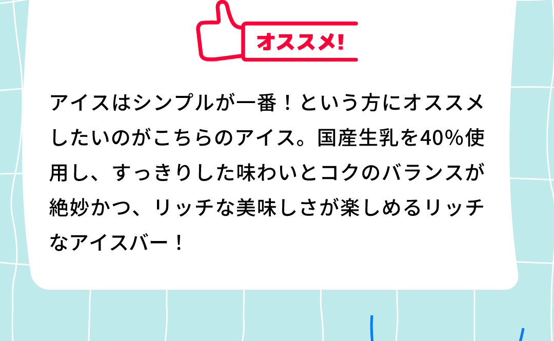 オススメ！アイスはシンプルが一番！という方にオススメしたいのがこちらのアイス。国産生乳を40％使用し、すっきりした味わいとコクのバランスが絶妙かつ、リッチな美味しさが楽しめるリッチなアイスバー！