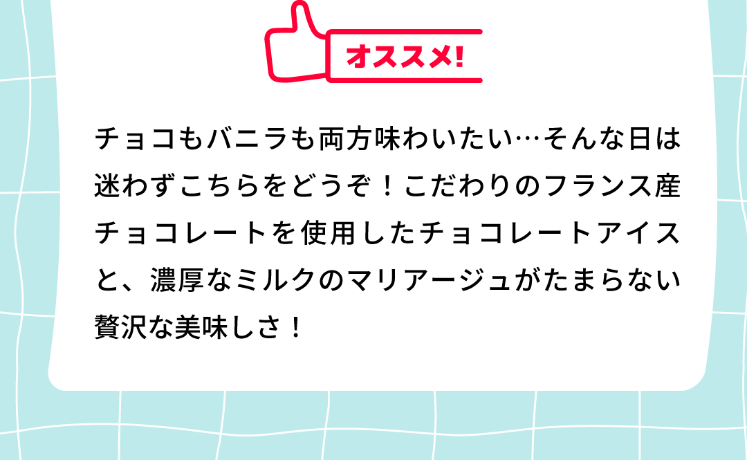 オススメ！チョコもバニラも両方味わいたい…そんな日は迷わずこちらをどうぞ！こだわりのフランス産チョコレートを使用したチョコレートアイスと、濃厚なミルクのマリアージュがたまらない贅沢な美味しさ！