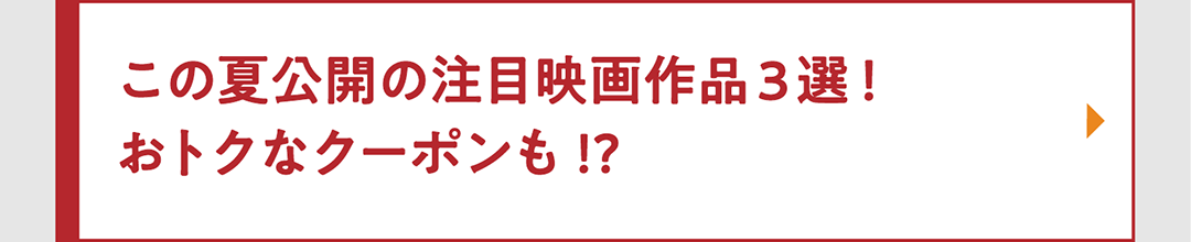 この夏公開の注目映画作品3選！ おトクなクーポンも!?