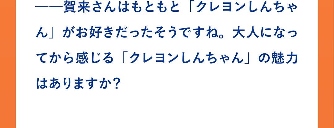 ──賀来さんはもともと「クレヨンしんちゃん」がお好きだったそうですね。大人になってから感じる「クレヨンしんちゃん」の魅力はありますか？