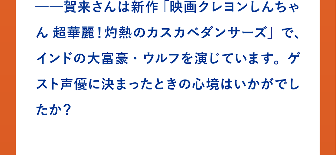 ──賀来さんは新作 「映画クレヨンしんちゃん 超華麗！灼熱のカスカベダンサーズ」で、インドの大富豪・ウルフを演じています。ゲスト声優に決まったときの心境はいかがでしたか？