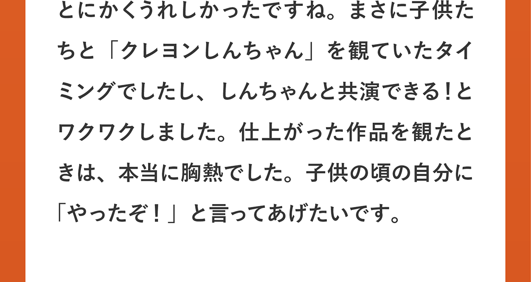 とにかくうれしかったですね。まさに子供たちと「クレヨンしんちゃん」を観ていたタイミングでしたし、しんちゃんと共演できる！とワクワクしました。仕上がった作品を観たときは、本当に胸熱でした。子供の頃の自分に「やったぞ！」と言ってあげたいです。