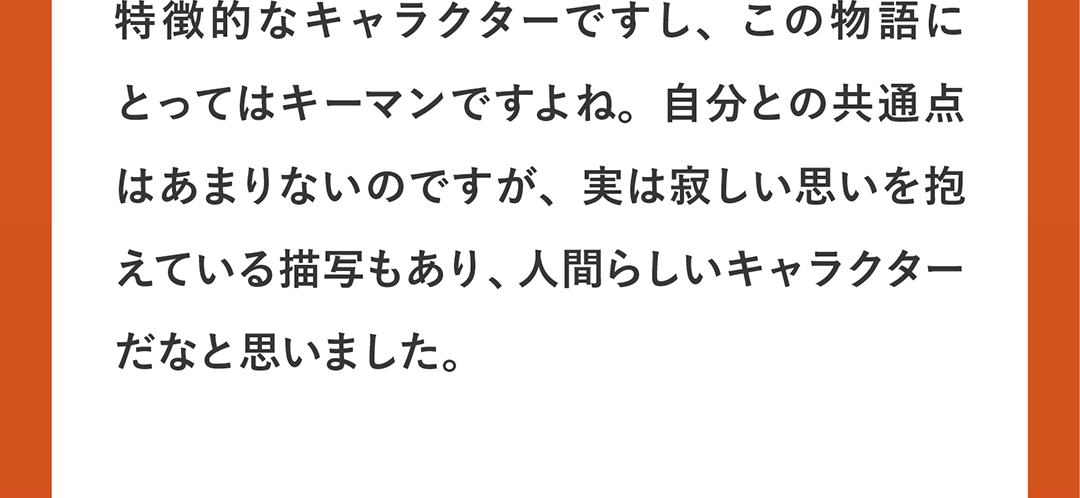 特徴的なキャラクターですし、この物語にとってはキーマンですよね。自分との共通点はあまりないのですが、実は寂しい思いを抱えている描写もあり、人間らしいキャラクターだなと思いました。