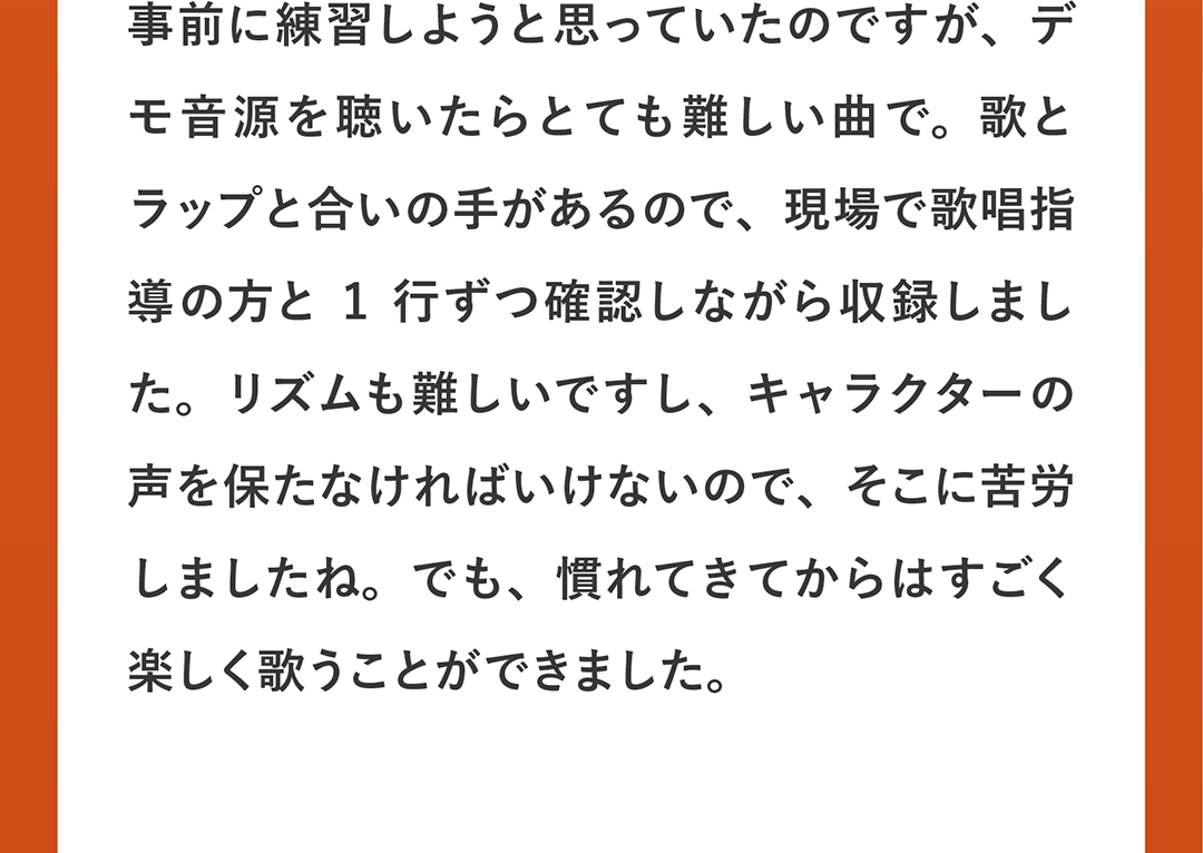 事前に練習しようと思っていたのですが、デモ音源を聴いたらとても難しい曲で。歌とラップと合いの手があるので、現場で歌唱指導の方と1行ずつ確認しながら収録しました。リズムも難しいですし、キャラクターの声を保たなければいけないので、そこに苦労しましたね。でも、慣れてきてからはすごく楽しく歌うことができました。