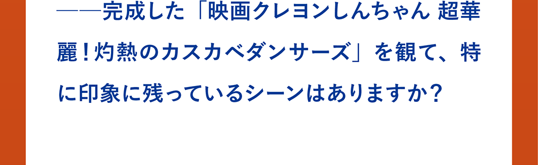 ──完成した「映画クレヨンしんちゃん 超華麗！灼熱のカスカベダンサーズ」を観て、特に印象に残っているシーンはありますか？