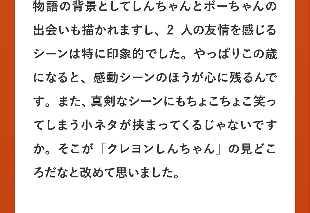 物語の背景としてしんちゃんとボーちゃんの出会いも描かれますし、2人の友情を感じるシーンは特に印象的でした。やっぱりこの歳になると、感動シーンのほうが心に残るんです。また、真剣なシーンにもちょこちょこ笑ってしまう小ネタが挟まってくるじゃないですか。そこが「クレヨンしんちゃん」の見どころだなと改めて思いました。