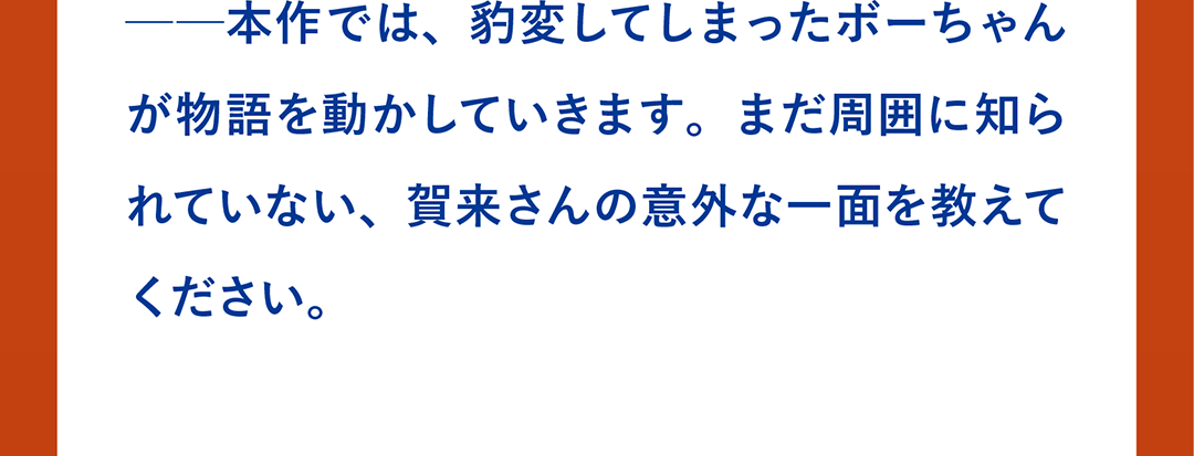 ──本作では、豹変してしまったボーちゃんが物語を動かしていきます。まだ周囲に知られていない、賀来さんの意外な一面を教えてください。