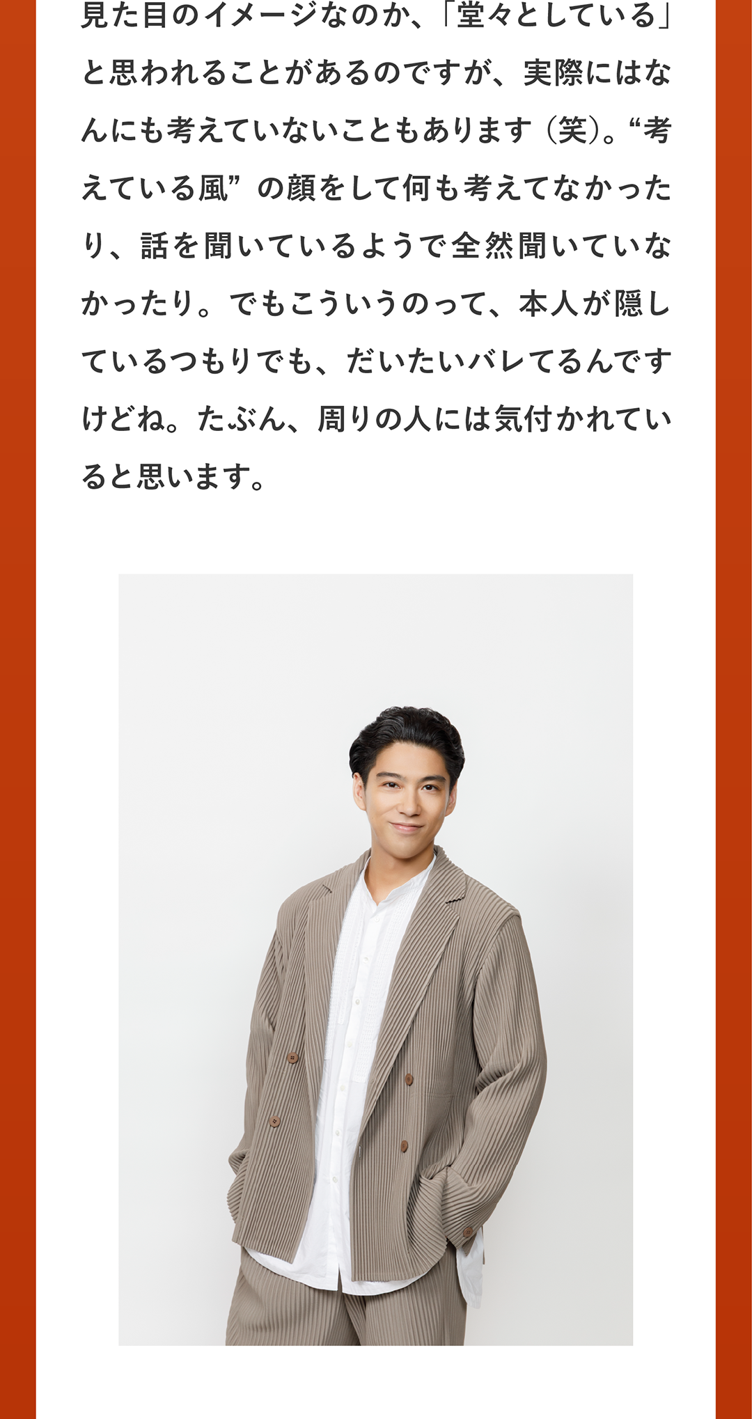 見た目のイメージなのか、「堂々としている」と思われることがあるのですが、実際にはなんにも考えていないこともあります（笑）。“考えている風”の顔をして何も考えてなかったり、話を聞いているようで全然聞いていなかったり。でもこういうのって、本人が隠しているつもりでも、だいたいバレてるんですけどね。たぶん、周りの人には気付かれていると思います。