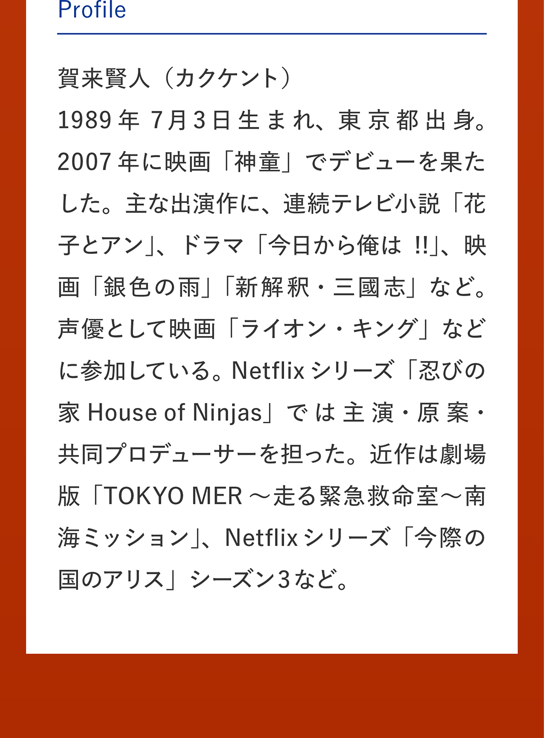 Profile 賀来賢人（カクケント） 1989年7月3日生まれ、東京都出身。2007年に映画「神童」でデビューを果たした。主な出演作に、連続テレビ小説「花子とアン」、ドラマ「今日から俺は!!」、映画「銀色の雨」「新解釈・三國志」など。声優として映画「ライオン・キング」などに参加している。Netflixシリーズ「忍びの家 House of Ninjas」では主演・原案・共同プロデューサーを担った。近作は劇場版「TOKYO MER～走る緊急救命室～南海ミッション」、Netflixシリーズ「今際の国のアリス」シーズン3など。