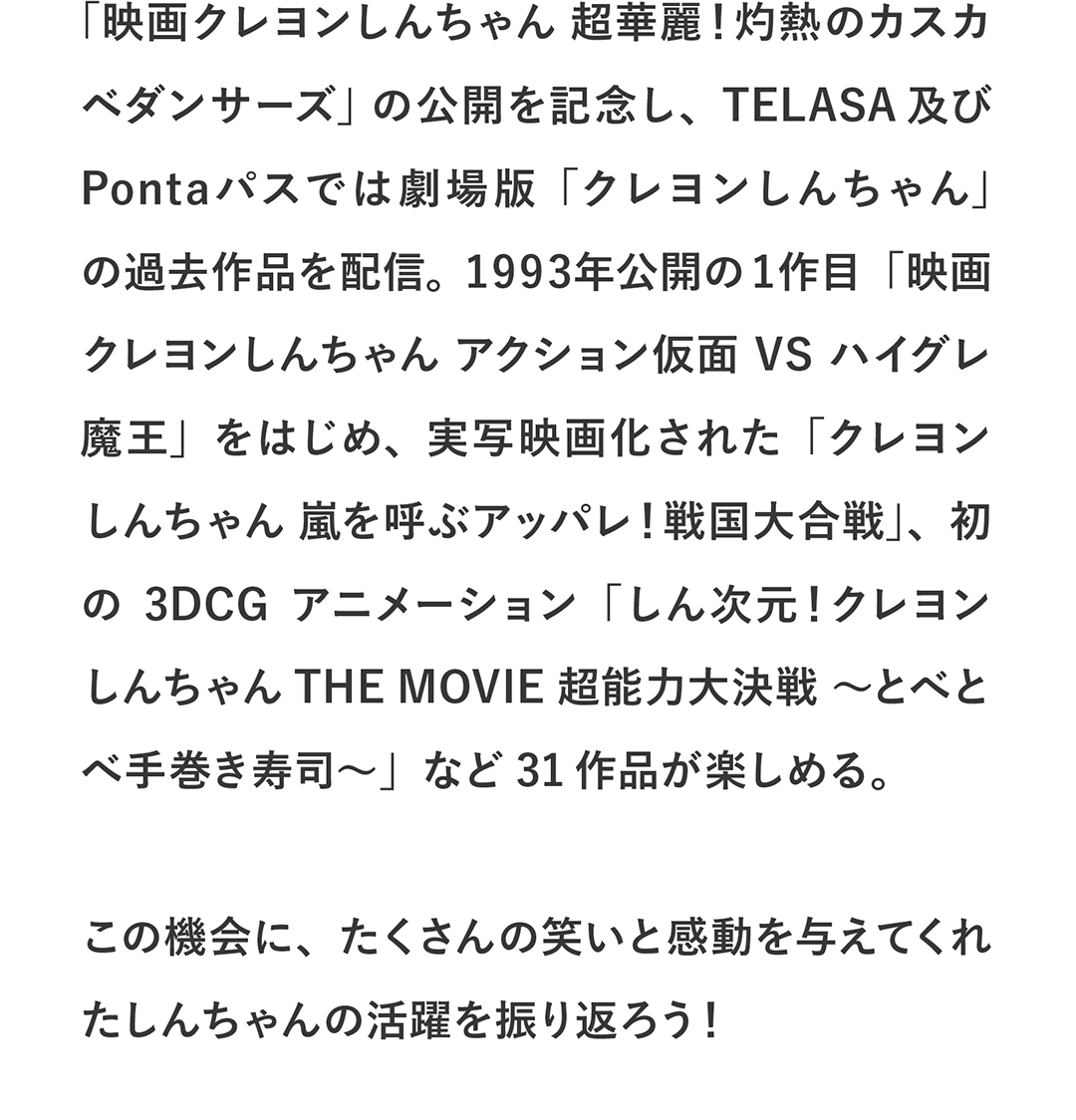 「映画クレヨンしんちゃん 超華麗！灼熱のカスカベダンサーズ」の公開を記念し、TELASA及びPontaパスでは劇場版「クレヨンしんちゃん」の過去作を配信。1993年公開の1作目「映画クレヨンしんちゃん アクション仮面VSハイグレ魔王」を始め、実写映画化された「クレヨンしんちゃん 嵐を呼ぶアッパレ！戦国大合戦」、初の3DCGアニメーション「しん次元！クレヨンしんちゃんTHE MOVIE 超能力大決戦 ～とべとべ手巻き寿司～」など31作品が楽しめる。この機会に、たくさんの笑いと感動を与えてくれたしんちゃんの活躍を振り返ろう！