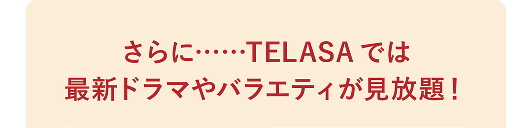 さらに……TELASAでは最新ドラマやバラエティが見放題！