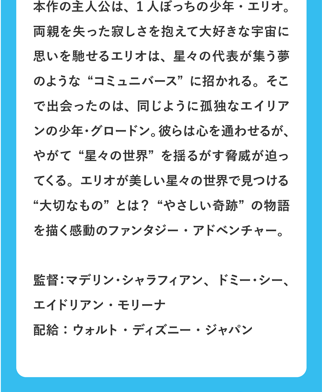 本作の主人公は、1人ぼっちの少年・エリオ。両親を失った寂しさを抱えて大好きな宇宙に思いを馳せるエリオは、星々の代表が集う夢のような“コミュニバース”に招かれる。そこで出会ったのは、同じように孤独なエイリアンの少年・グロードン。彼らは心を通わせるが、やがて“星々の世界”を揺るがす脅威が迫ってくる。エリオが美しい星々の世界で見つける“大切なもの”とは？“やさしい奇跡”の物語を描く感動のファンタジー・アドベンチャー。／監督：マデリン・シャラフィアン、ドミー・シー、エイドリアン・モリーナ 配給：ウォルト・ディズニー・ジャパン