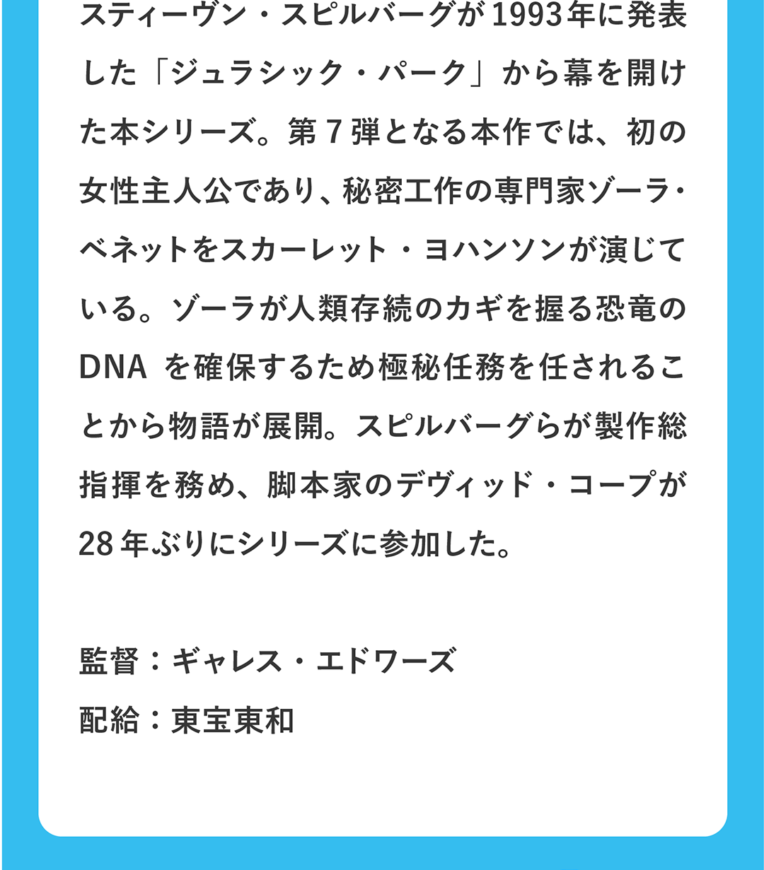スティーヴン・スピルバーグが1993年に発表した「ジュラシック・パーク」から幕を開けた本シリーズ。第7弾となる本作では、初の女性主人公であり、秘密工作の専門家ゾーラ・ベネットをスカーレット・ヨハンソンが演じている。ゾーラが人類存続のカギを握る恐竜のDNAを確保するため極秘任務を任されることから物語が展開。スピルバーグらが製作総指揮を務め、脚本家のデヴィッド・コープが28年ぶりにシリーズに参加した。／監督：ギャレス・エドワーズ 配給：東宝東和
