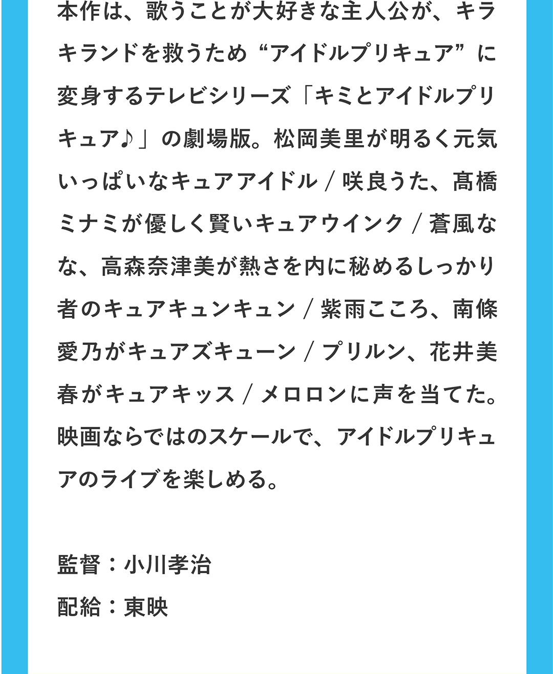 本作は、歌うことが大好きな主人公が、キラキランドを救うため“アイドルプリキュア”に変身するテレビシリーズ「キミとアイドルプリキュア♪」の劇場版。松岡美里が明るく元気いっぱいなキュアアイドル / 咲良うた、髙橋ミナミが優しく賢いキュアウインク / 蒼風なな、高森奈津美が熱さを内に秘めるしっかり者のキュアキュンキュン / 紫雨こころ、南條愛乃がキュアズキューン / プリルン、花井美春がキュアキッス / メロロンに声を当てた。映画ならではのスケールで、アイドルプリキュアたちのライブが楽しめる。／監督：小川孝治 配給：東映