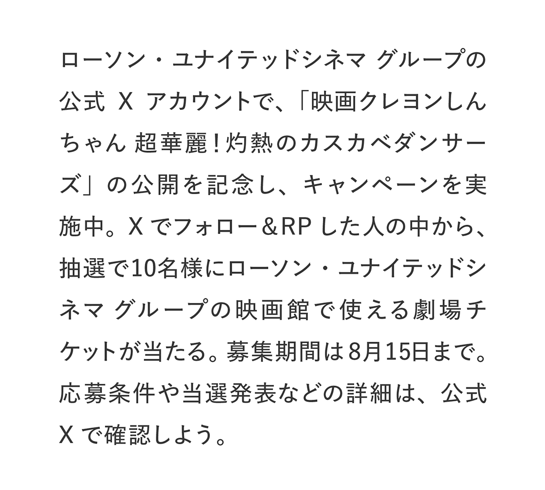 ローソン・ユナイテッドシネマ グループの公式Xアカウントで、「映画クレヨンしんちゃん 超華麗！灼熱のカスカベダンサーズ」の公開を記念し、キャンペーンを実施中。Xでフォロー＆RPした人の中から、抽選で10名様にローソン・ユナイテッドシネマ グループの映画館で使える劇場チケットが当たる。募集期間は8月15日まで。応募条件や当選発表などの詳細は、公式Xで確認しよう。