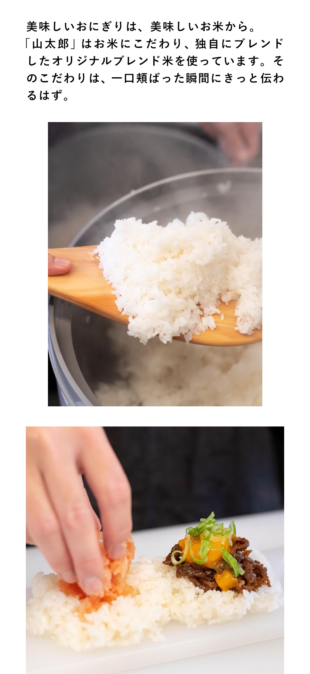 美味しいおにぎりは、美味しいお米から。「山太郎」はお米にこだわり、独自にブレンドしたオリジナルブレンド米を使っています。そのこだわりは、一口頬ばった瞬間にきっと伝わるはず。