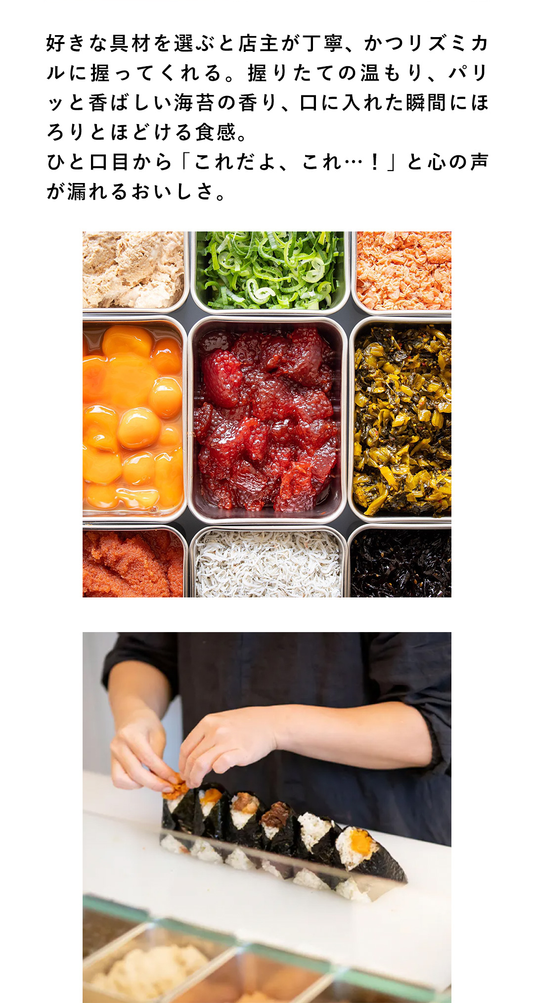 好きな具材を選ぶと店主が丁寧、かつリズミカルに握ってくれる。握りたての温もり、パリッと香ばしい海苔の香り、口に入れた瞬間にほろりとほどける食感。ひと口目から「これだよ、これ…！」と心の声が漏れるおいしさ。