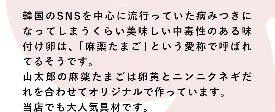 韓国のSNSを中心に流行っていた病みつきになってしまうくらい美味しい中毒性のある味付け卵は、「麻薬たまご」という愛称で呼ばれてるそうです。山太郎の麻薬たまごは卵黄とニンニクネギだれを合わせてオリジナルで作っています。当店でも大人気具材です。