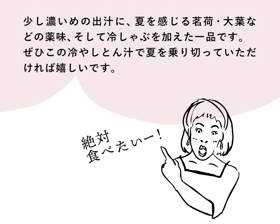 少し濃いめの出汁に、夏を感じる茗荷・大葉などの薬味、そして冷しゃぶを加えた一品です。ぜひこの冷やしとん汁で夏を乗り切っていただければ嬉しいです。