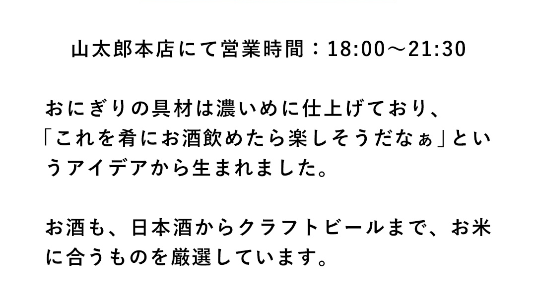山太郎本店にて営業時間：18:00～21:30 おにぎりの具材は濃いめに仕上げており、「これを肴にお酒飲めたら楽しそうだなぁ」というアイデアから生まれました。お酒も、日本酒からクラフトビールまで、お米に合うものを厳選しています。