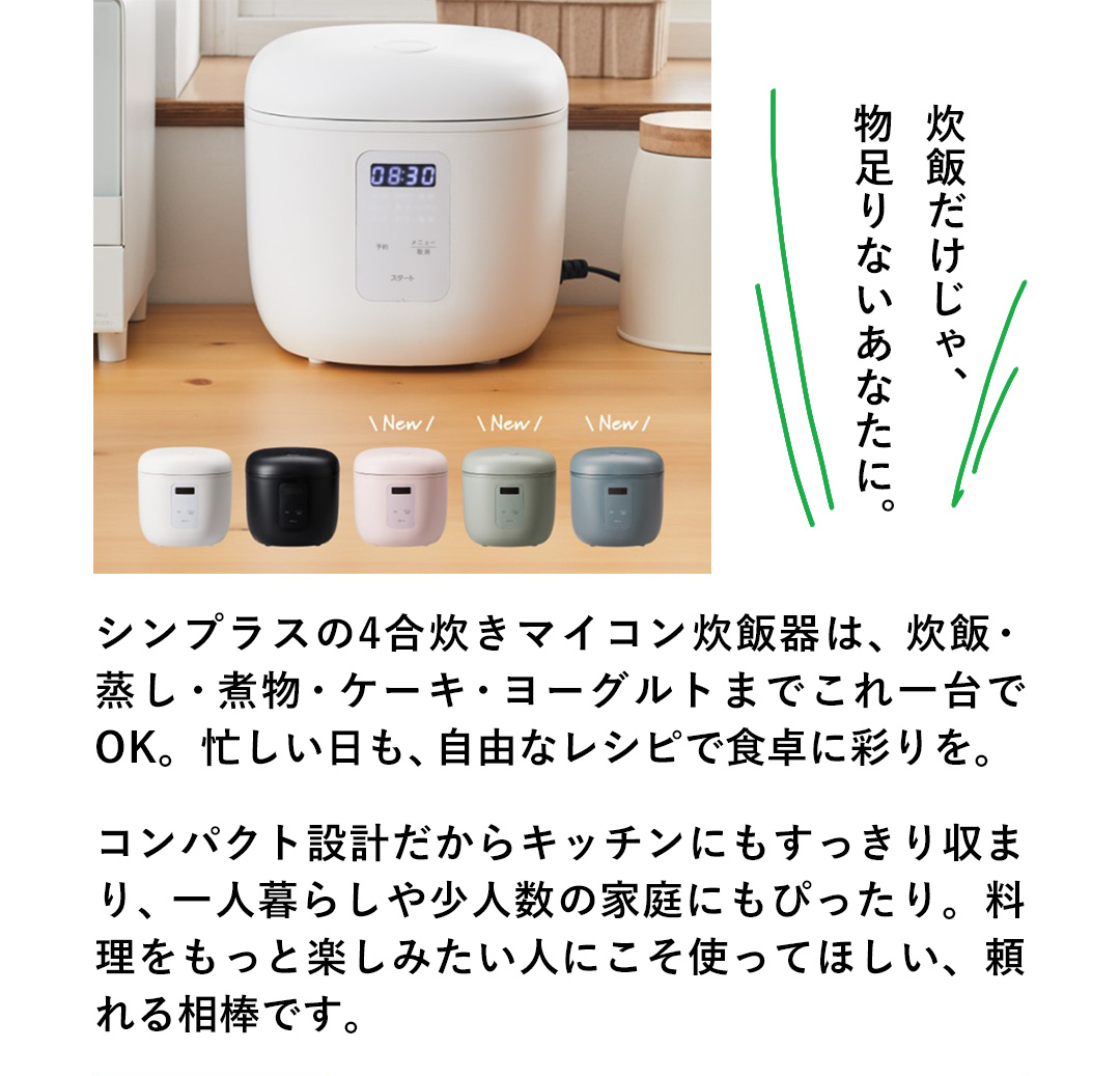 炊飯だけじゃ物足りないあなたに。シンプラスの4合炊きマイコン炊飯器は、炊飯・蒸し・煮物・ケーキ・ヨーグルトまでこれ一台でOK。忙しい日も、自由なレシピで食卓に彩りを。コンパクト設計だからキッチンにもすっきり収まり、一人暮らしや少人数の家庭にもぴったり。料理をもっと楽しみたい人にこそ使ってほしい、頼れる相棒です。