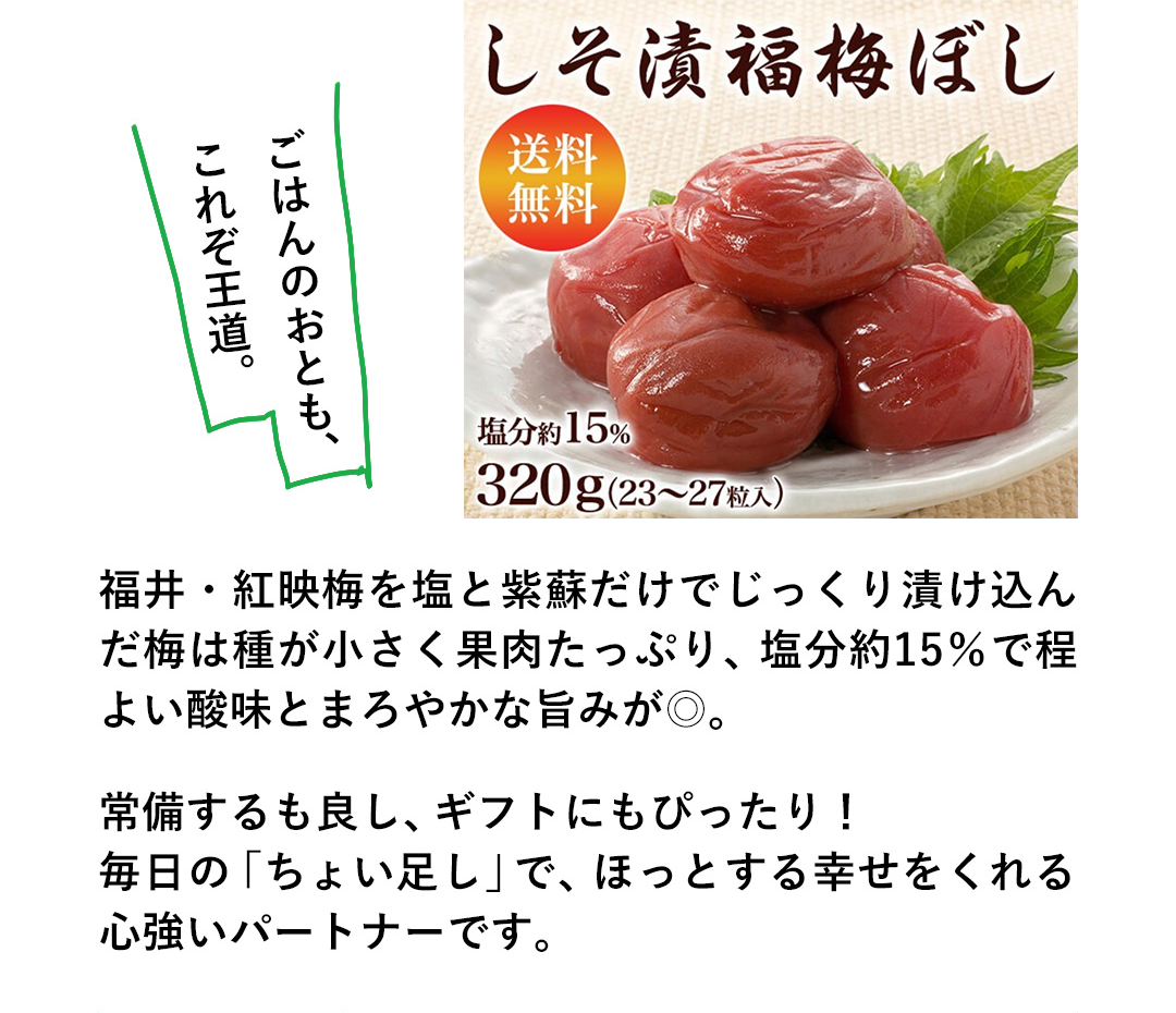 ごはんのおとも、これぞ王道。福井・紅映梅を塩と紫蘇だけでじっくり漬け込んだ梅は種が小さく果肉たっぷり、塩分約15%で程よい酸味とまろやかな旨みが◎。常備するも良し、ギフトにもぴったり！毎日の「ちょい足し」で、ほっとする幸せをくれる心強いパートナーです。