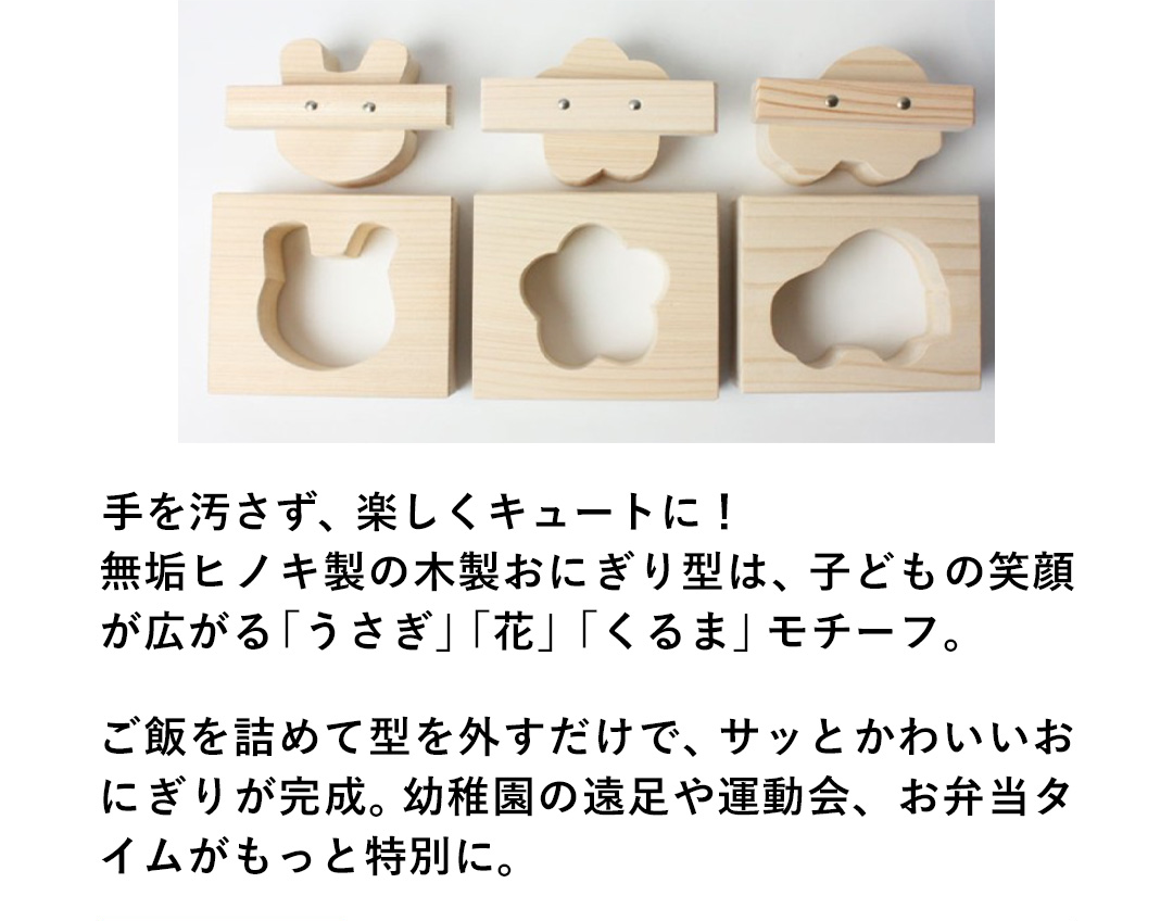 手を汚さず、楽しくキュートに！無垢ヒノキの木製おにぎり型は、子どもの笑顔が広がる「うさぎ」「花」「くるま」モチーフ。ご飯を詰めて型を外すだけで、サッとかわいいおにぎりが完成。幼稚園の遠足や運動会、お弁当タイムがもっと特別に。